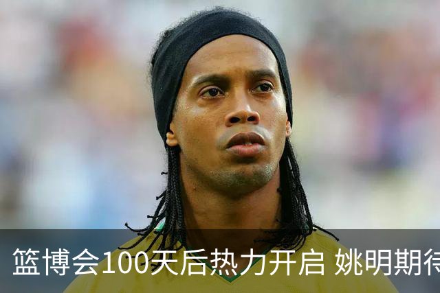 篮博会100天后热力开启 姚明期待开发新的快乐